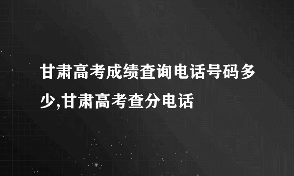 甘肃高考成绩查询电话号码多少,甘肃高考查分电话