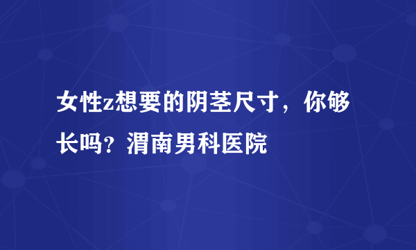 女性z想要的阴茎尺寸，你够长吗？渭南男科医院