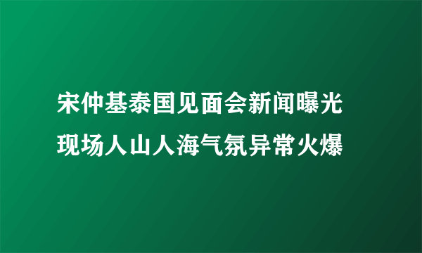 宋仲基泰国见面会新闻曝光 现场人山人海气氛异常火爆