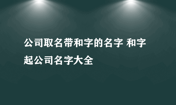 公司取名带和字的名字 和字起公司名字大全