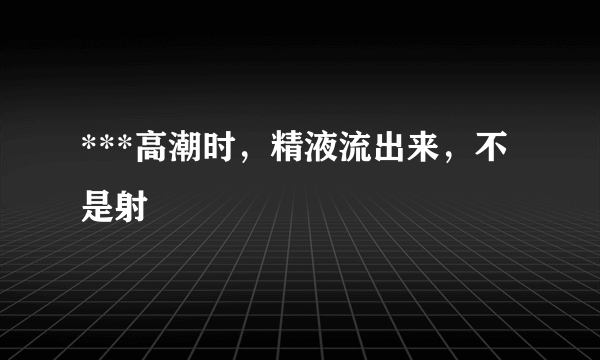 ***高潮时，精液流出来，不是射