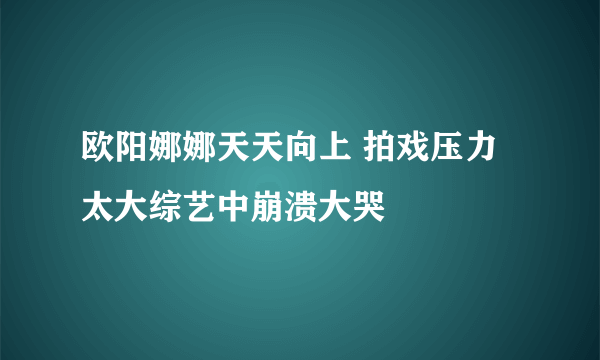 欧阳娜娜天天向上 拍戏压力太大综艺中崩溃大哭