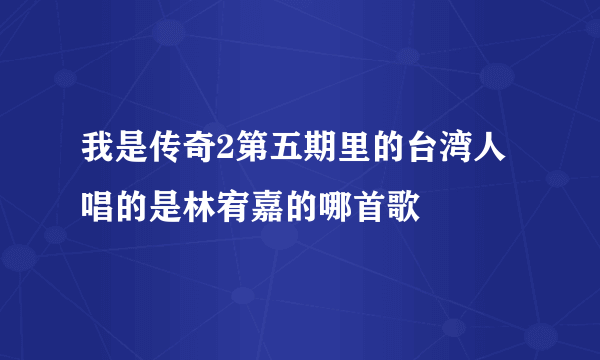 我是传奇2第五期里的台湾人唱的是林宥嘉的哪首歌