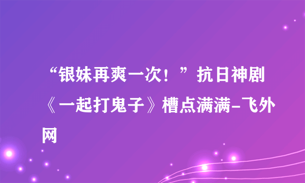 “银妹再爽一次！”抗日神剧《一起打鬼子》槽点满满-飞外网