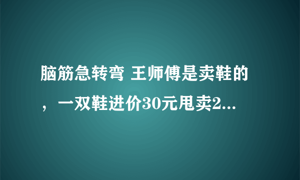 脑筋急转弯 王师傅是卖鞋的，一双鞋进价30元甩卖20元，顾客来买鞋给了张50，王师傅没零钱，于是找