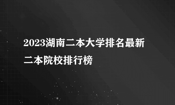 2023湖南二本大学排名最新 二本院校排行榜