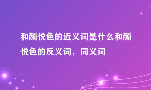 和颜悦色的近义词是什么和颜悦色的反义词，同义词