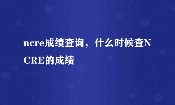 ncre成绩查询，什么时候查NCRE的成绩