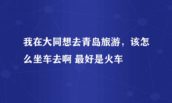 我在大同想去青岛旅游，该怎么坐车去啊 最好是火车