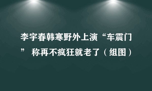 李宇春韩寒野外上演“车震门” 称再不疯狂就老了（组图）