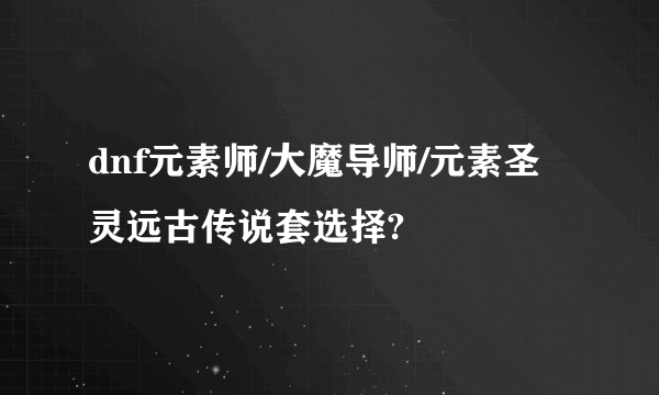 dnf元素师/大魔导师/元素圣灵远古传说套选择?