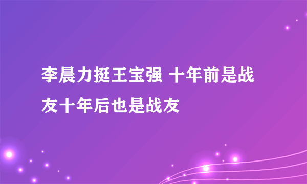 李晨力挺王宝强 十年前是战友十年后也是战友