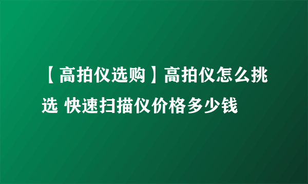 【高拍仪选购】高拍仪怎么挑选 快速扫描仪价格多少钱