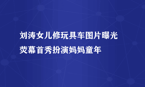 刘涛女儿修玩具车图片曝光 荧幕首秀扮演妈妈童年