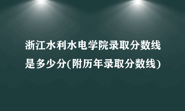 浙江水利水电学院录取分数线是多少分(附历年录取分数线)