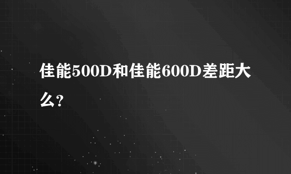 佳能500D和佳能600D差距大么？