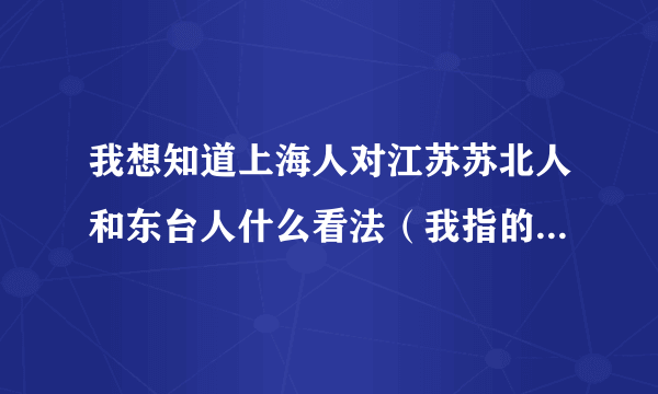 我想知道上海人对江苏苏北人和东台人什么看法（我指的是农村人）