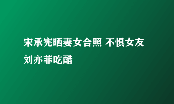 宋承宪晒妻女合照 不惧女友刘亦菲吃醋