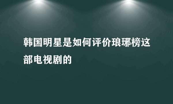 韩国明星是如何评价琅琊榜这部电视剧的