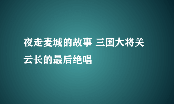 夜走麦城的故事 三国大将关云长的最后绝唱