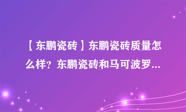 【东鹏瓷砖】东鹏瓷砖质量怎么样？东鹏瓷砖和马可波罗瓷砖哪个好？