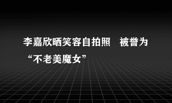 李嘉欣晒笑容自拍照   被誉为“不老美魔女”