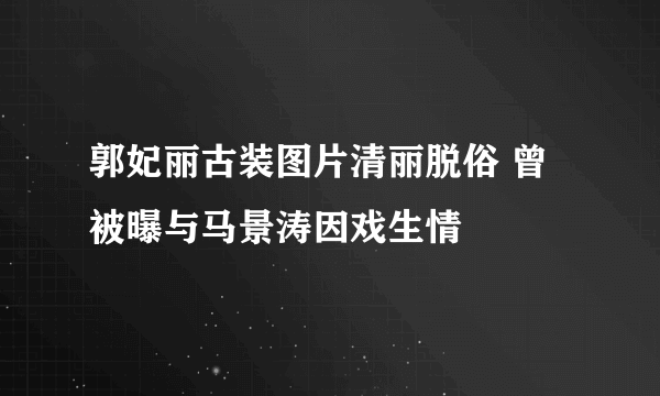 郭妃丽古装图片清丽脱俗 曾被曝与马景涛因戏生情