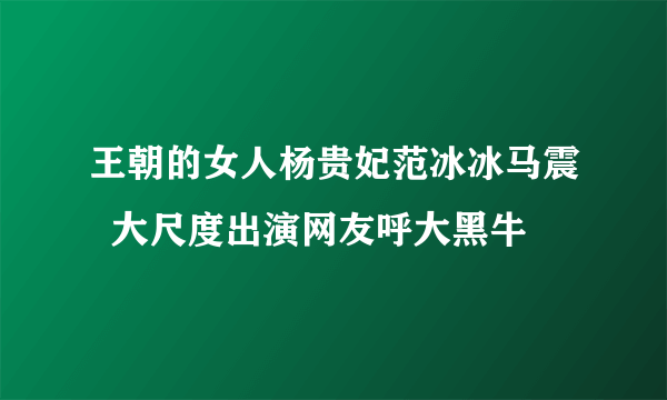 王朝的女人杨贵妃范冰冰马震  大尺度出演网友呼大黑牛