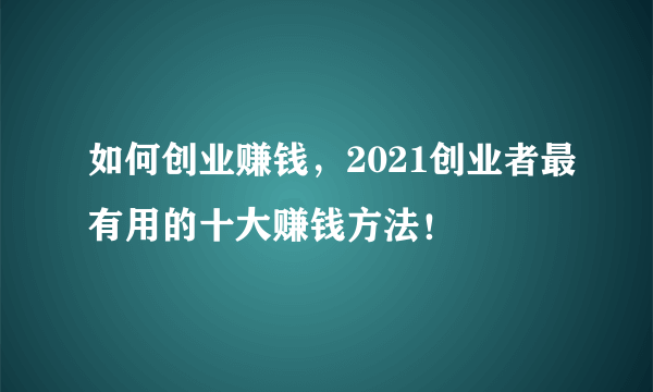 如何创业赚钱，2021创业者最有用的十大赚钱方法！