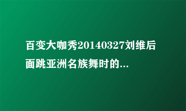 百变大咖秀20140327刘维后面跳亚洲名族舞时的背景音乐是什么?