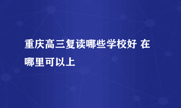 重庆高三复读哪些学校好 在哪里可以上