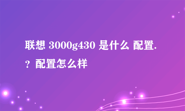 联想 3000g430 是什么 配置.？配置怎么样