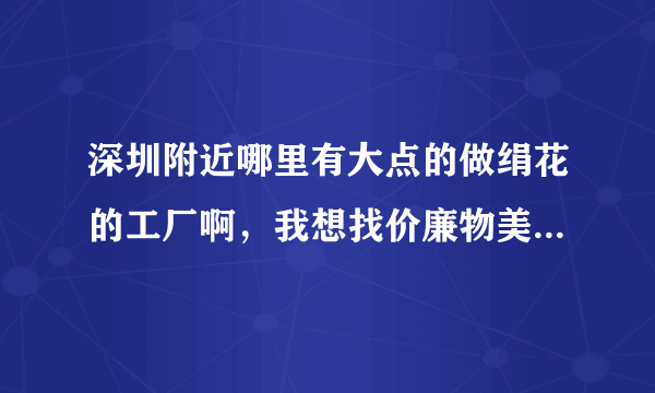 深圳附近哪里有大点的做绢花的工厂啊，我想找价廉物美的仿真花。