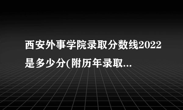 西安外事学院录取分数线2022是多少分(附历年录取分数线)