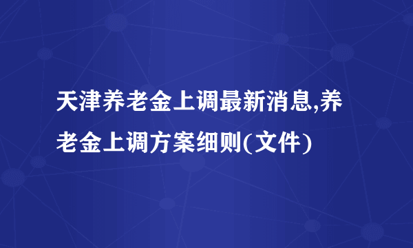 天津养老金上调最新消息,养老金上调方案细则(文件)