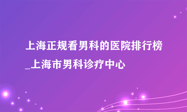 上海正规看男科的医院排行榜_上海市男科诊疗中心