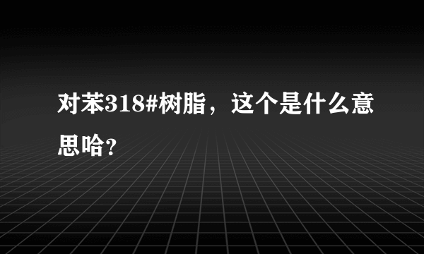 对苯318#树脂，这个是什么意思哈？