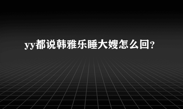 yy都说韩雅乐睡大嫂怎么回？