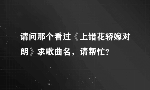 请问那个看过《上错花轿嫁对朗》求歌曲名，请帮忙？