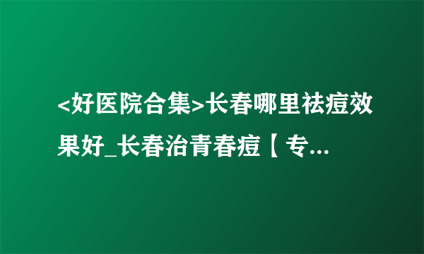 <好医院合集>长春哪里祛痘效果好_长春治青春痘【专科】医院排名