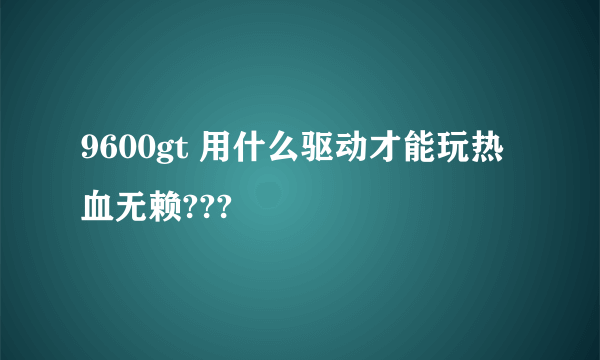 9600gt 用什么驱动才能玩热血无赖???