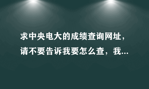 求中央电大的成绩查询网址，请不要告诉我要怎么查，我要是想自己查的话就不来提问了。20分送上