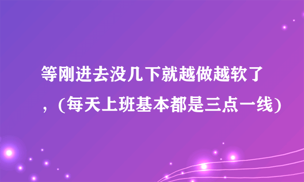 等刚进去没几下就越做越软了，(每天上班基本都是三点一线)