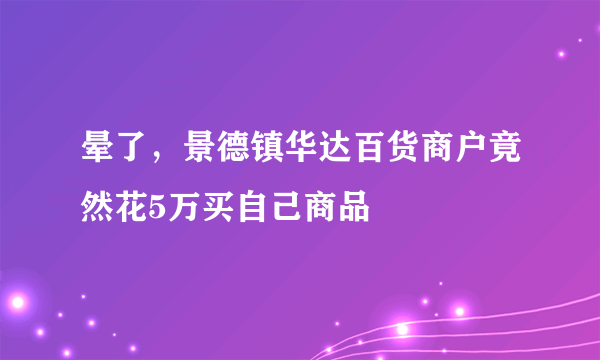 晕了，景德镇华达百货商户竟然花5万买自己商品