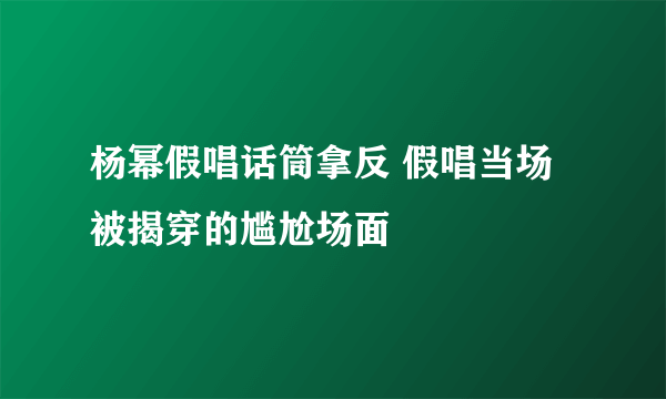 杨幂假唱话筒拿反 假唱当场被揭穿的尴尬场面