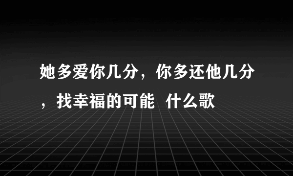 她多爱你几分，你多还他几分，找幸福的可能  什么歌