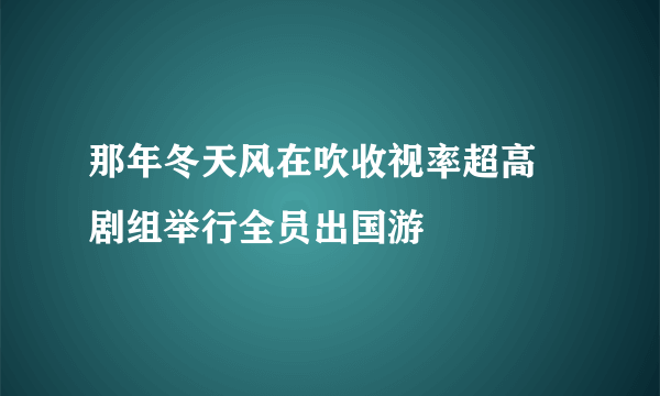 那年冬天风在吹收视率超高 剧组举行全员出国游