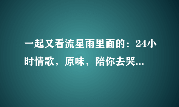 一起又看流星雨里面的：24小时情歌，原味，陪你去哭 这些歌哪里可以听的到？