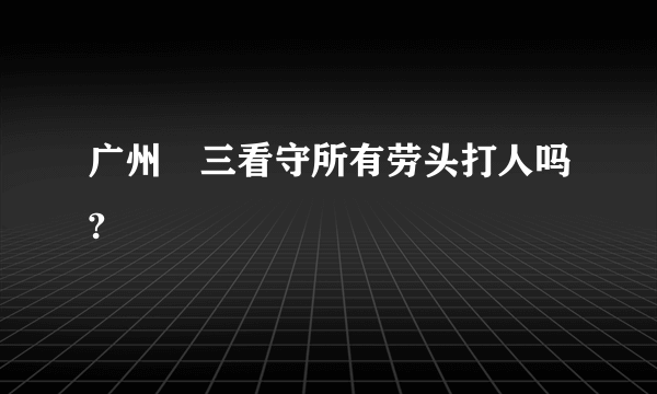 广州苐三看守所有劳头打人吗?