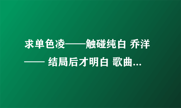 求单色凌——触碰纯白 乔洋—— 结局后才明白 歌曲链接。 希望告诉我。 要能用的。